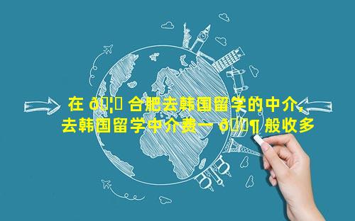 在 🦄 合肥去韩国留学的中介,去韩国留学中介费一 🐶 般收多少钱